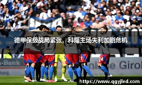 德甲保级战局紧张，科隆主场失利加剧危机
