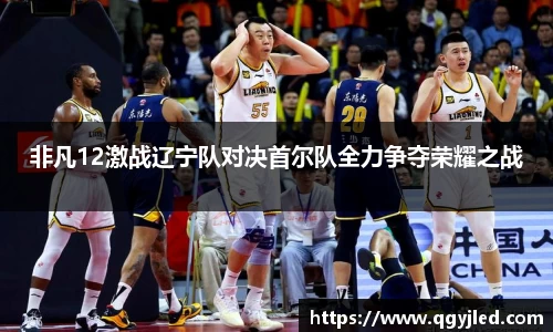 非凡12激战辽宁队对决首尔队全力争夺荣耀之战